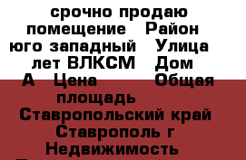 срочно продаю помещение › Район ­ юго-западный › Улица ­ 50 лет ВЛКСМ › Дом ­ 59А › Цена ­ 250 › Общая площадь ­ 52 - Ставропольский край, Ставрополь г. Недвижимость » Помещения продажа   